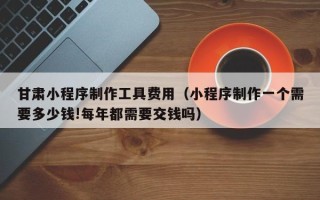 揭阳甘肃小程序制作工具费用（小程序制作一个需要多少钱!每年都需要交钱吗）