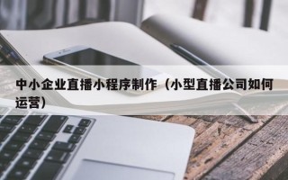 揭阳中小企业直播小程序制作（小型直播公司如何运营）