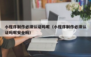 揭阳小程序制作必须认证吗呢（小程序制作必须认证吗呢安全吗）