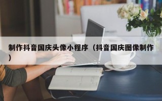揭阳制作抖音国庆头像小程序（抖音国庆图像制作）