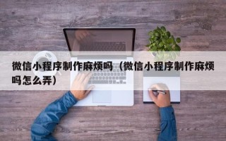 揭阳微信小程序制作麻烦吗（微信小程序制作麻烦吗怎么弄）