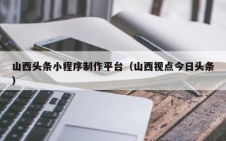 揭阳山西头条小程序制作平台（山西视点今日头条）